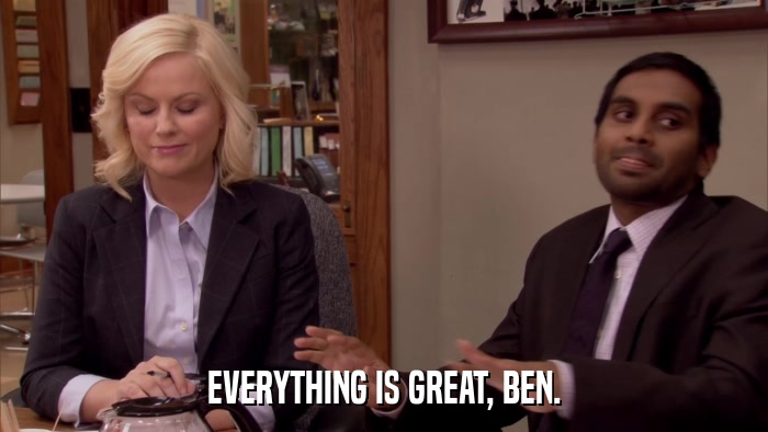EVERYTHING IS GREAT, BEN.  