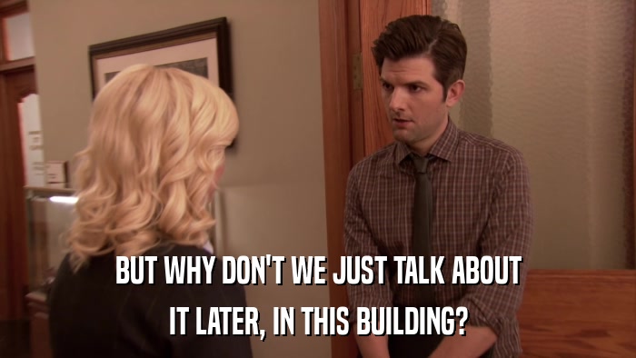 BUT WHY DON'T WE JUST TALK ABOUT IT LATER, IN THIS BUILDING? 