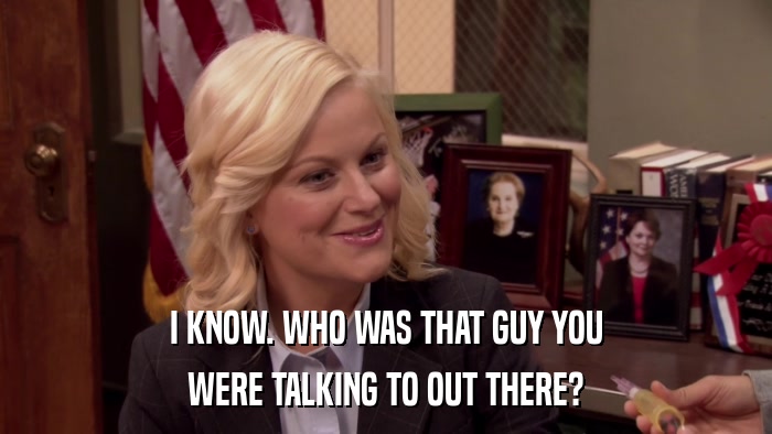 I KNOW. WHO WAS THAT GUY YOU WERE TALKING TO OUT THERE? 