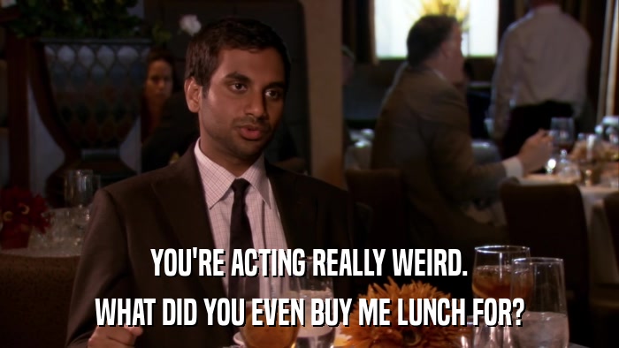 YOU'RE ACTING REALLY WEIRD. WHAT DID YOU EVEN BUY ME LUNCH FOR? 