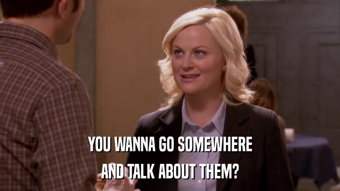 YOU WANNA GO SOMEWHERE AND TALK ABOUT THEM? 