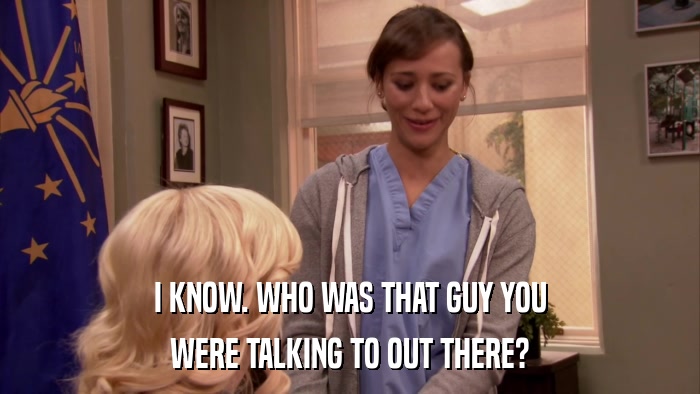 I KNOW. WHO WAS THAT GUY YOU WERE TALKING TO OUT THERE? 