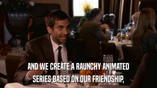 AND WE CREATE A RAUNCHY ANIMATED SERIES BASED ON OUR FRIENDSHIP, 