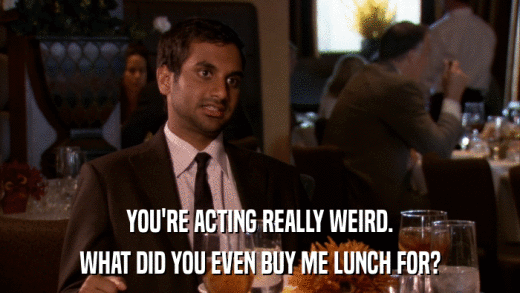 YOU'RE ACTING REALLY WEIRD. WHAT DID YOU EVEN BUY ME LUNCH FOR? 