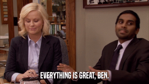 EVERYTHING IS GREAT, BEN.  