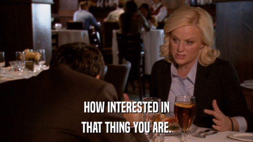 HOW INTERESTED IN THAT THING YOU ARE. 