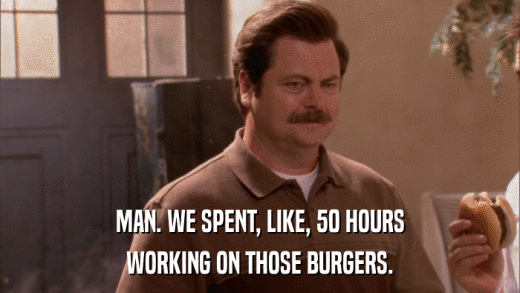 MAN. WE SPENT, LIKE, 50 HOURS WORKING ON THOSE BURGERS. 