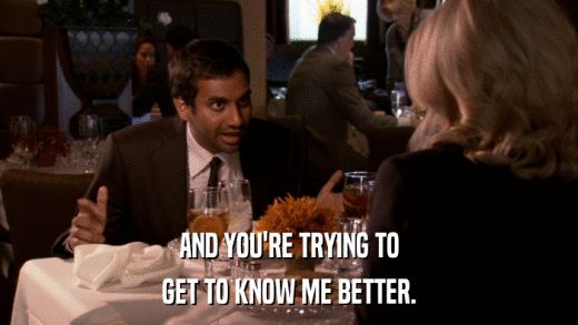 AND YOU'RE TRYING TO GET TO KNOW ME BETTER. 