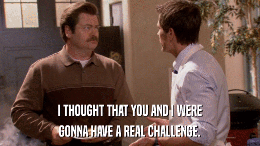 I THOUGHT THAT YOU AND I WERE GONNA HAVE A REAL CHALLENGE. 