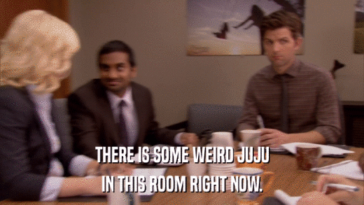 THERE IS SOME WEIRD JUJU IN THIS ROOM RIGHT NOW. 