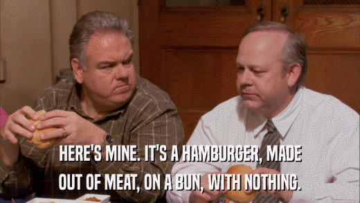 HERE'S MINE. IT'S A HAMBURGER, MADE OUT OF MEAT, ON A BUN, WITH NOTHING. 