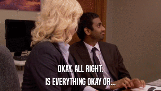 OKAY. ALL RIGHT. IS EVERYTHING OKAY OR... 