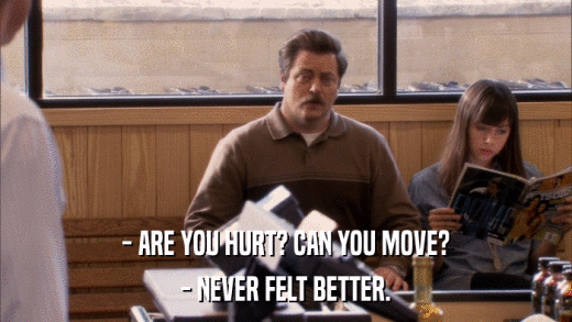 - ARE YOU HURT? CAN YOU MOVE? - NEVER FELT BETTER. 