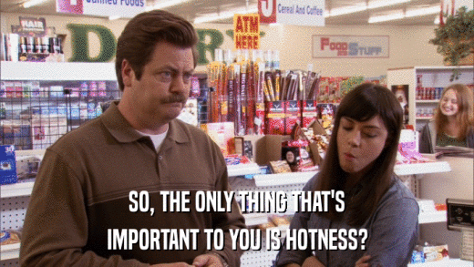 SO, THE ONLY THING THAT'S IMPORTANT TO YOU IS HOTNESS? 