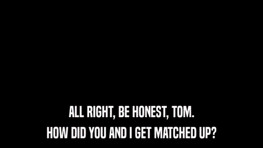 ALL RIGHT, BE HONEST, TOM. HOW DID YOU AND I GET MATCHED UP? 