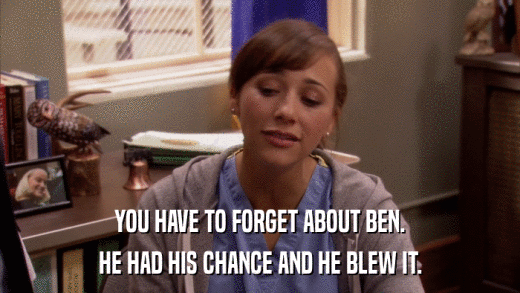YOU HAVE TO FORGET ABOUT BEN. HE HAD HIS CHANCE AND HE BLEW IT. 