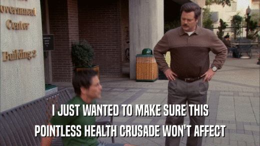 I JUST WANTED TO MAKE SURE THIS POINTLESS HEALTH CRUSADE WON'T AFFECT 