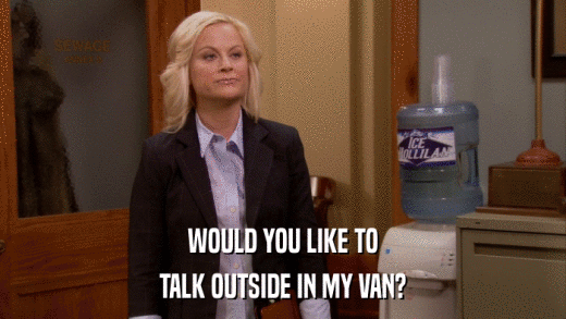 WOULD YOU LIKE TO TALK OUTSIDE IN MY VAN? 