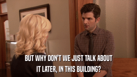 BUT WHY DON'T WE JUST TALK ABOUT IT LATER, IN THIS BUILDING? 