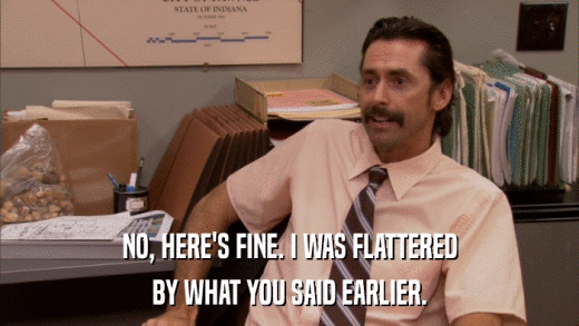 NO, HERE'S FINE. I WAS FLATTERED BY WHAT YOU SAID EARLIER. 