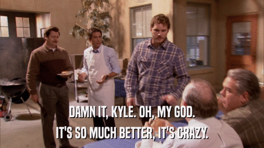 DAMN IT, KYLE. OH, MY GOD. IT'S SO MUCH BETTER, IT'S CRAZY. 