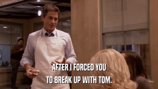 AFTER I FORCED YOU TO BREAK UP WITH TOM. 