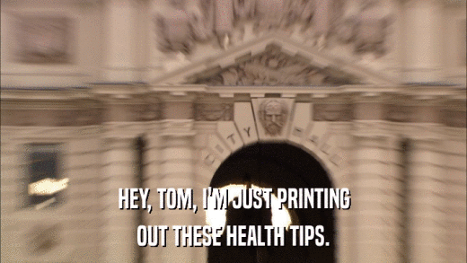 HEY, TOM, I'M JUST PRINTING OUT THESE HEALTH TIPS. 