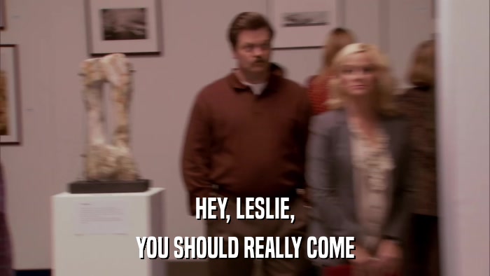 HEY, LESLIE, YOU SHOULD REALLY COME 