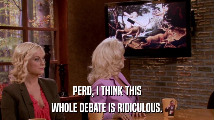 PERD, I THINK THIS WHOLE DEBATE IS RIDICULOUS. 