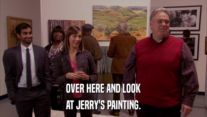 OVER HERE AND LOOK AT JERRY'S PAINTING. 