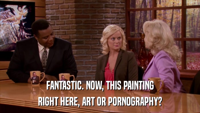FANTASTIC. NOW, THIS PAINTING RIGHT HERE, ART OR PORNOGRAPHY? 