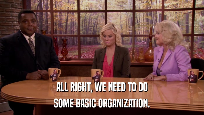 ALL RIGHT, WE NEED TO DO SOME BASIC ORGANIZATION. 