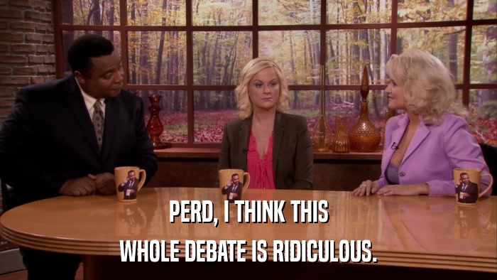 PERD, I THINK THIS WHOLE DEBATE IS RIDICULOUS. 