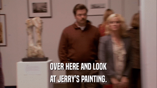 OVER HERE AND LOOK AT JERRY'S PAINTING. 