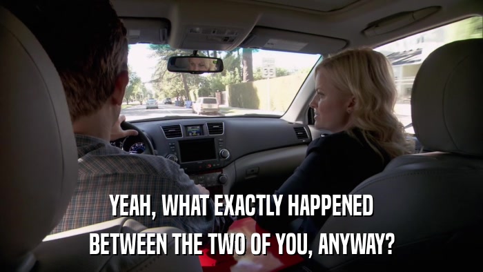 YEAH, WHAT EXACTLY HAPPENED BETWEEN THE TWO OF YOU, ANYWAY? 