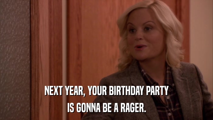 NEXT YEAR, YOUR BIRTHDAY PARTY IS GONNA BE A RAGER. 