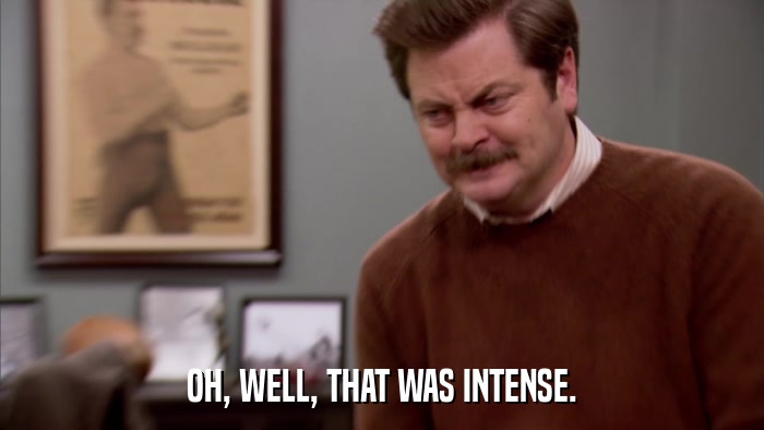 OH, WELL, THAT WAS INTENSE.  