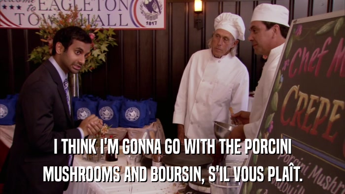 I THINK I'M GONNA GO WITH THE PORCINI MUSHROOMS AND BOURSIN, S'IL VOUS PLAîT. 