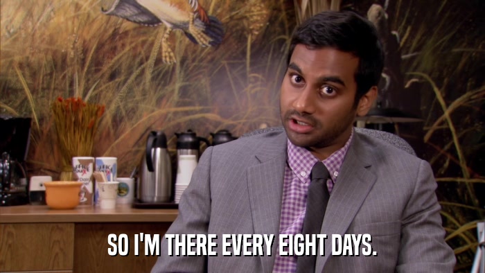 SO I'M THERE EVERY EIGHT DAYS.  