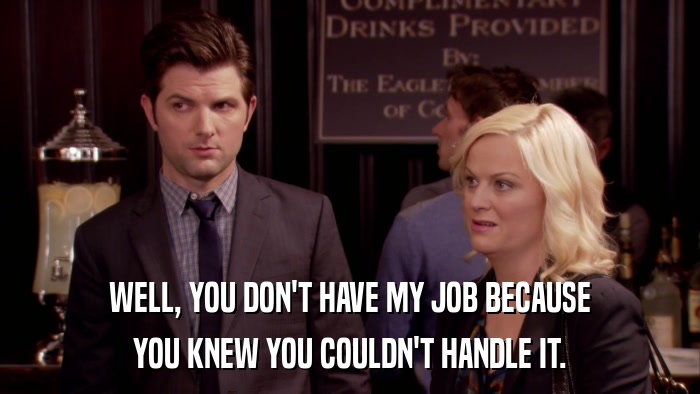 WELL, YOU DON'T HAVE MY JOB BECAUSE YOU KNEW YOU COULDN'T HANDLE IT. 