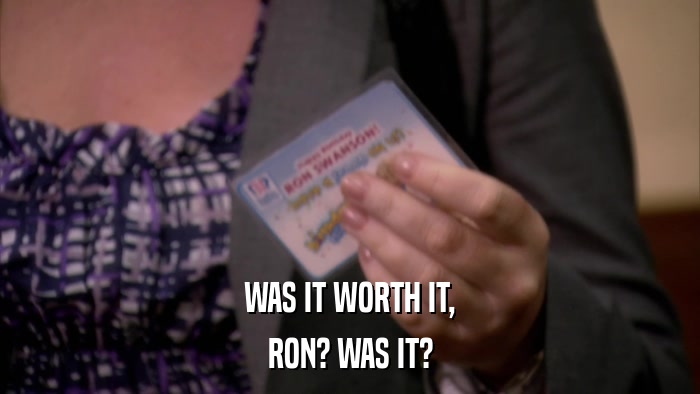 WAS IT WORTH IT, RON? WAS IT? 