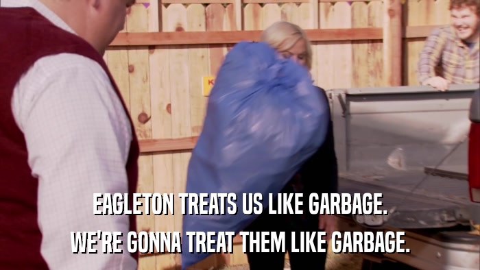 EAGLETON TREATS US LIKE GARBAGE. WE'RE GONNA TREAT THEM LIKE GARBAGE. 