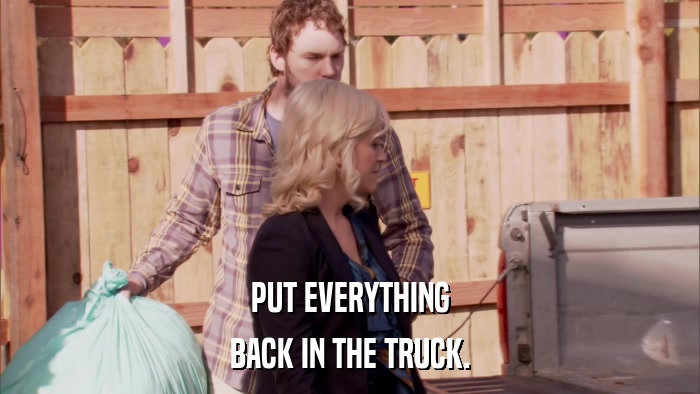 PUT EVERYTHING BACK IN THE TRUCK. 