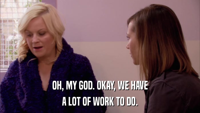 OH, MY GOD. OKAY, WE HAVE A LOT OF WORK TO DO. 