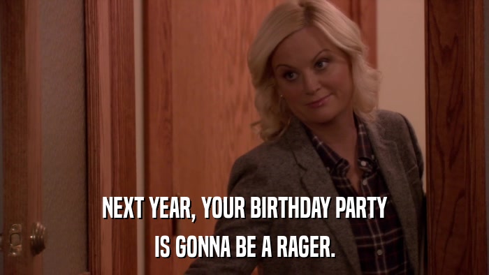 NEXT YEAR, YOUR BIRTHDAY PARTY IS GONNA BE A RAGER. 