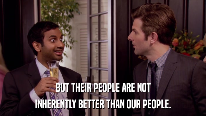 BUT THEIR PEOPLE ARE NOT INHERENTLY BETTER THAN OUR PEOPLE. 