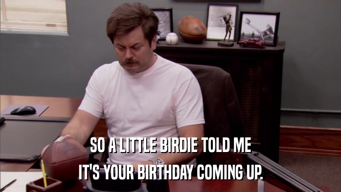 SO A LITTLE BIRDIE TOLD ME IT'S YOUR BIRTHDAY COMING UP. 