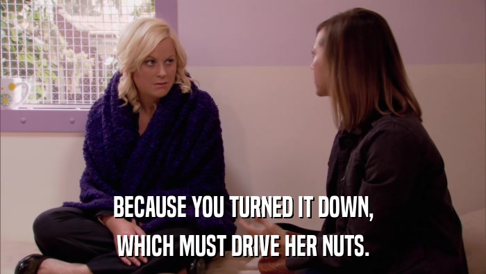 BECAUSE YOU TURNED IT DOWN, WHICH MUST DRIVE HER NUTS. 