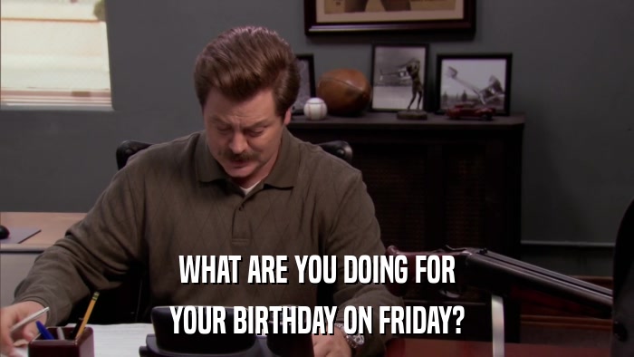WHAT ARE YOU DOING FOR YOUR BIRTHDAY ON FRIDAY? 