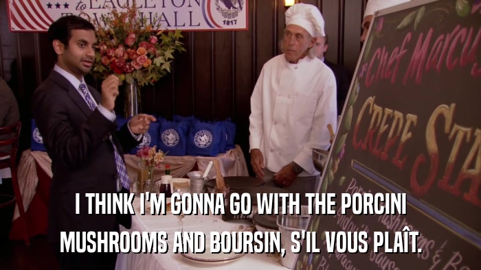 I THINK I'M GONNA GO WITH THE PORCINI MUSHROOMS AND BOURSIN, S'IL VOUS PLAîT. 